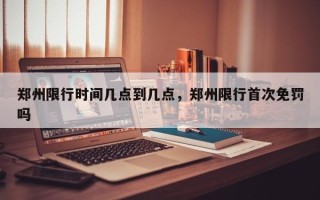 郑州限行时间几点到几点，郑州限行首次免罚吗