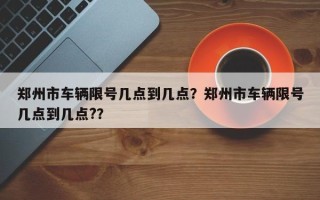 郑州市车辆限号几点到几点？郑州市车辆限号几点到几点?？