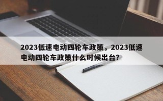 2023低速电动四轮车政策，2023低速电动四轮车政策什么时候出台？