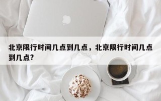 北京限行时间几点到几点，北京限行时间几点到几点?