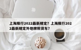 上海限行2022最新规定？上海限行2022最新规定外地牌照货车？