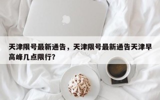 天津限号最新通告，天津限号最新通告天津早高峰几点限行？