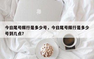 今日尾号限行是多少号，今日尾号限行是多少号到几点？