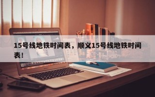 15号线地铁时间表，顺义15号线地铁时间表！