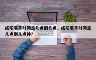 咸阳限号时间是几点到几点，咸阳限号时间是几点到几点钟？