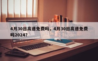 4月30日高速免费吗，4月30日高速免费吗2024？