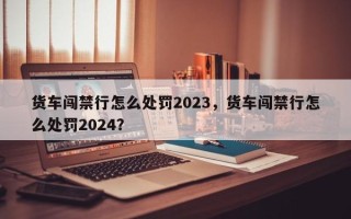 货车闯禁行怎么处罚2023，货车闯禁行怎么处罚2024？