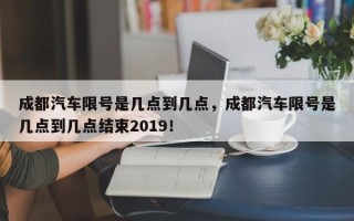 成都汽车限号是几点到几点，成都汽车限号是几点到几点结束2019！