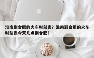 淮南到合肥的火车时刻表？淮南到合肥的火车时刻表今天几点到合肥？