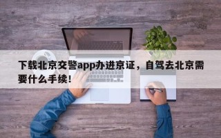 下载北京交警app办进京证，自驾去北京需要什么手续！