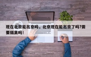 现在北京能出京吗，北京现在能出京了吗?需要隔离吗！