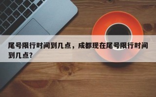 尾号限行时间到几点，成都现在尾号限行时间到几点？