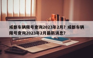 成都车辆限号查询2023年2月？成都车辆限号查询2023年2月最新消息？