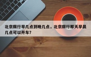 北京限行早几点到晚几点，北京限行那天早晨几点可以开车？