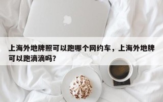 上海外地牌照可以跑哪个网约车，上海外地牌可以跑滴滴吗？