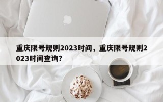 重庆限号规则2023时间，重庆限号规则2023时间查询？