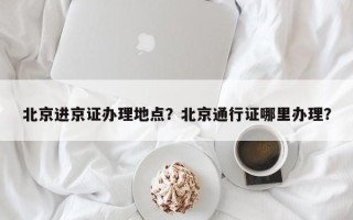 北京进京证办理地点？北京通行证哪里办理？