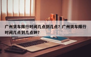 广州货车限行时间几点到几点？广州货车限行时间几点到几点钟？