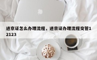 进京证怎么办理流程，进京证办理流程交管12123