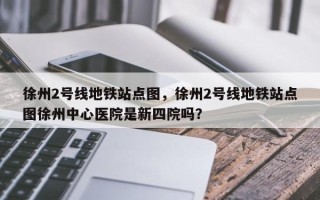 徐州2号线地铁站点图，徐州2号线地铁站点图徐州中心医院是新四院吗？