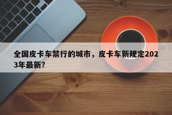 全国皮卡车禁行的城市，皮卡车新规定2023年最新？-第1张图片-沐栀生活网