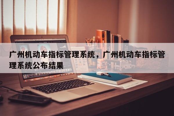 广州机动车指标管理系统，广州机动车指标管理系统公布结果-第1张图片-沐栀生活网