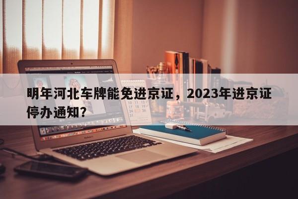 明年河北车牌能免进京证，2023年进京证停办通知？-第1张图片-沐栀生活网