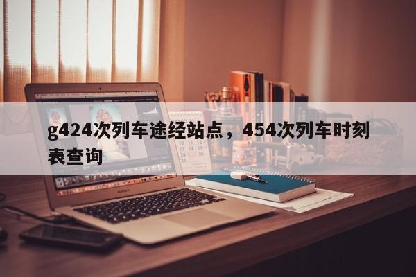 g424次列车途经站点，454次列车时刻表查询-第1张图片-沐栀生活网