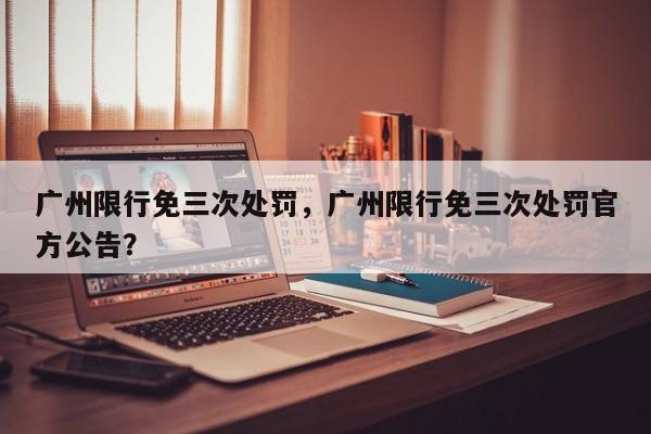 广州限行免三次处罚，广州限行免三次处罚官方公告？-第1张图片-沐栀生活网