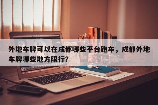 外地车牌可以在成都哪些平台跑车，成都外地车牌哪些地方限行？-第1张图片-沐栀生活网