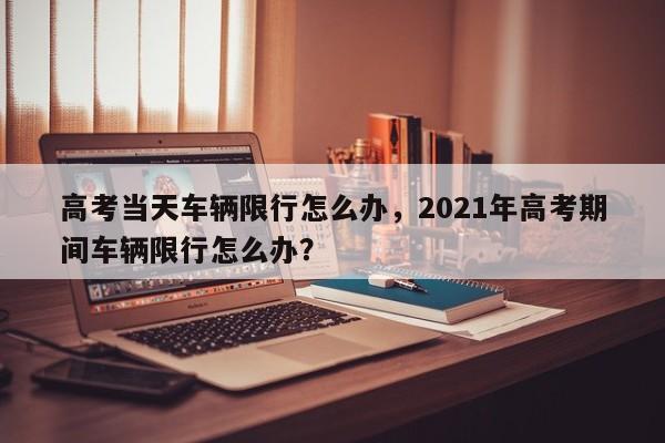 高考当天车辆限行怎么办，2021年高考期间车辆限行怎么办？-第1张图片-沐栀生活网