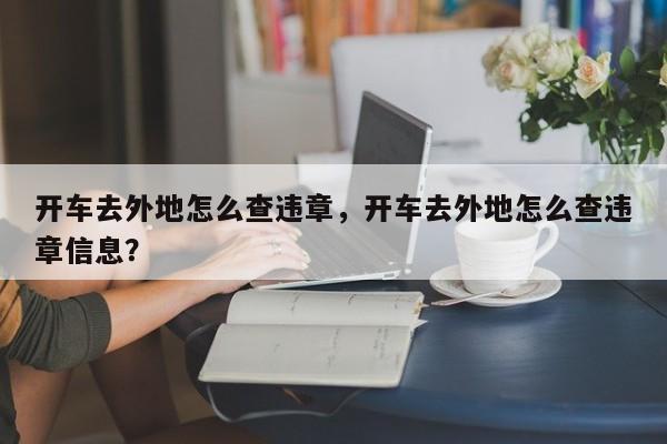 开车去外地怎么查违章，开车去外地怎么查违章信息？-第1张图片-沐栀生活网