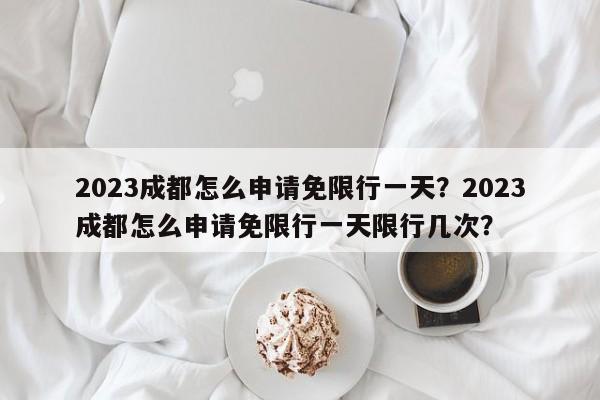 2023成都怎么申请免限行一天？2023成都怎么申请免限行一天限行几次？-第1张图片-沐栀生活网