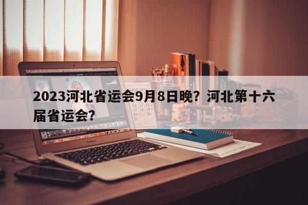 2023河北省运会9月8日晚？河北第十六届省运会？-第1张图片-沐栀生活网