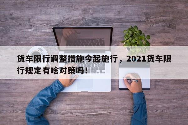 货车限行调整措施今起施行，2021货车限行规定有啥对策吗！-第1张图片-沐栀生活网