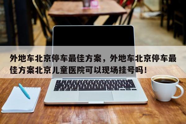 外地车北京停车最佳方案，外地车北京停车最佳方案北京儿童医院可以现场挂号吗！-第1张图片-沐栀生活网