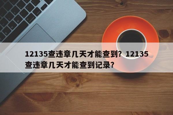 12135查违章几天才能查到？12135查违章几天才能查到记录？-第1张图片-沐栀生活网