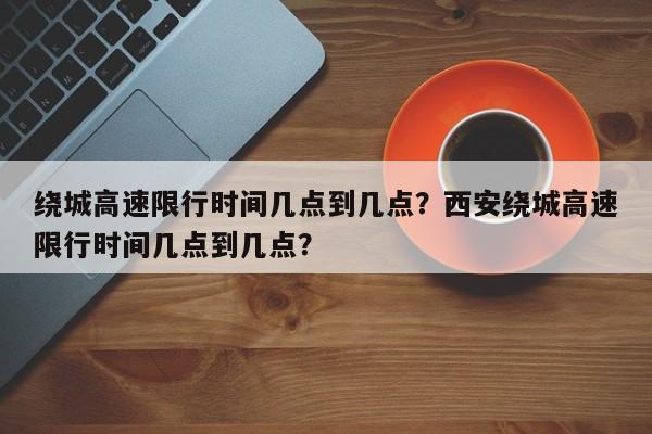 绕城高速限行时间几点到几点？西安绕城高速限行时间几点到几点？-第1张图片-沐栀生活网