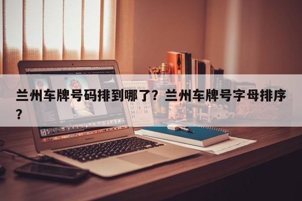 兰州车牌号码排到哪了？兰州车牌号字母排序？-第1张图片-沐栀生活网