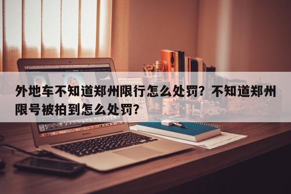 外地车不知道郑州限行怎么处罚？不知道郑州限号被拍到怎么处罚？-第1张图片-沐栀生活网