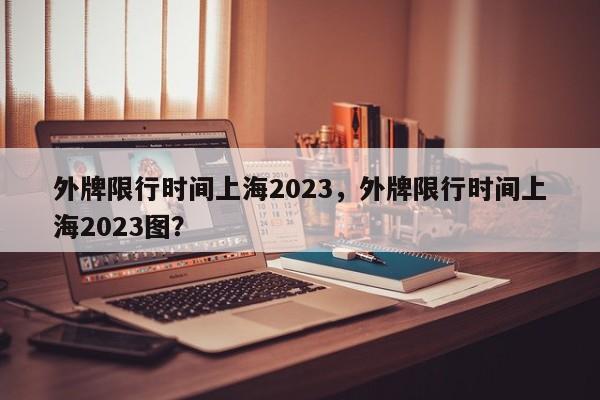 外牌限行时间上海2023，外牌限行时间上海2023图？-第1张图片-沐栀生活网