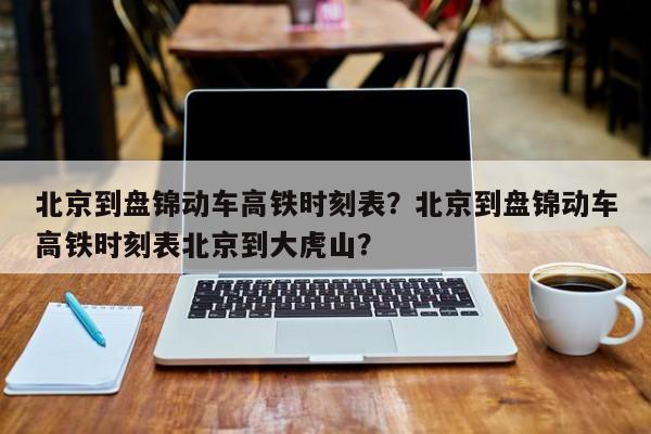 北京到盘锦动车高铁时刻表？北京到盘锦动车高铁时刻表北京到大虎山？-第1张图片-沐栀生活网