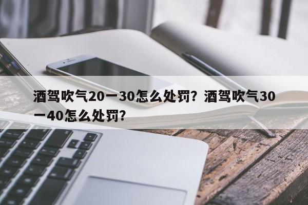 酒驾吹气20一30怎么处罚？酒驾吹气30一40怎么处罚？-第1张图片-沐栀生活网