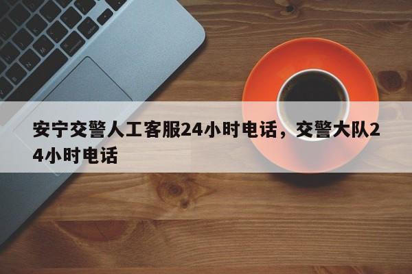 安宁交警人工客服24小时电话，交警大队24小时电话-第1张图片-沐栀生活网