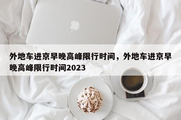 外地车进京早晚高峰限行时间，外地车进京早晚高峰限行时间2023-第1张图片-沐栀生活网