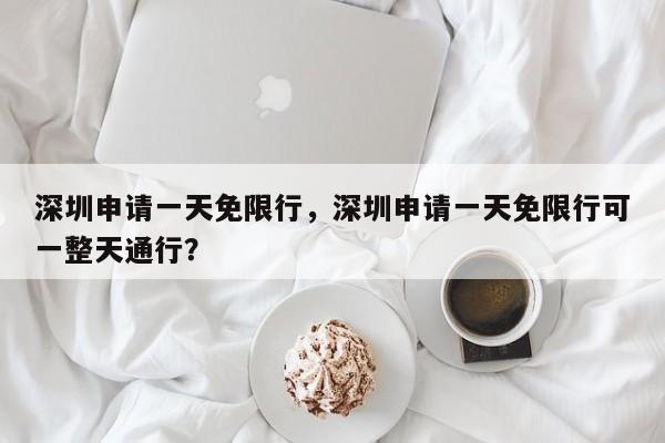 深圳申请一天免限行，深圳申请一天免限行可一整天通行？-第1张图片-沐栀生活网