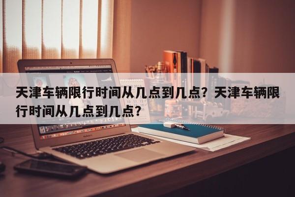 天津车辆限行时间从几点到几点？天津车辆限行时间从几点到几点？-第1张图片-沐栀生活网