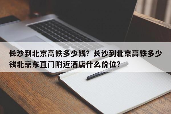 长沙到北京高铁多少钱？长沙到北京高铁多少钱北京东直门附近酒店什么价位？-第1张图片-沐栀生活网