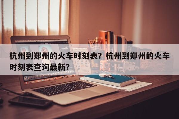 杭州到郑州的火车时刻表？杭州到郑州的火车时刻表查询最新？-第1张图片-沐栀生活网