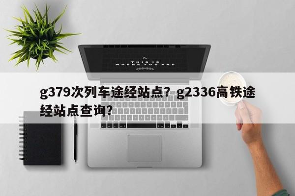 g379次列车途经站点？g2336高铁途经站点查询？-第1张图片-沐栀生活网